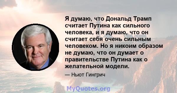 Я думаю, что Дональд Трамп считает Путина как сильного человека, и я думаю, что он считает себя очень сильным человеком. Но я никоим образом не думаю, что он думает о правительстве Путина как о желательной модели.