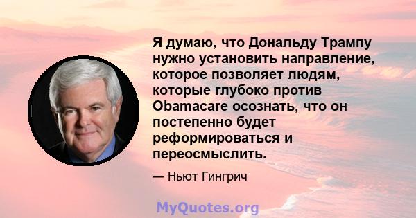 Я думаю, что Дональду Трампу нужно установить направление, которое позволяет людям, которые глубоко против Obamacare осознать, что он постепенно будет реформироваться и переосмыслить.