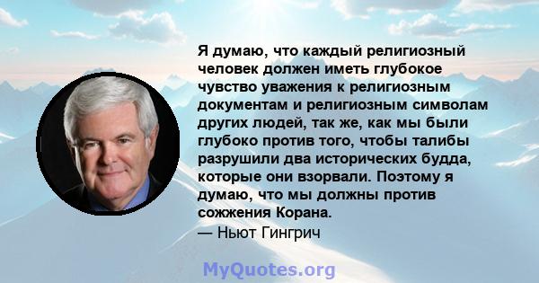 Я думаю, что каждый религиозный человек должен иметь глубокое чувство уважения к религиозным документам и религиозным символам других людей, так же, как мы были глубоко против того, чтобы талибы разрушили два