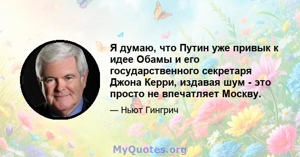 Я думаю, что Путин уже привык к идее Обамы и его государственного секретаря Джона Керри, издавая шум - это просто не впечатляет Москву.