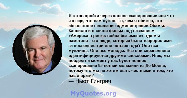 Я готов пройти через полное сканирование или что -то еще, что вам нужно. То, чем я обижен, это абсолютное нежелание администрации Обамы. Каллиста и я сняли фильм под названием «Америка в риске: война без имени», где мы