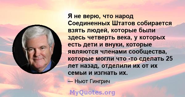 Я не верю, что народ Соединенных Штатов собирается взять людей, которые были здесь четверть века, у которых есть дети и внуки, которые являются членами сообщества, которые могли что -то сделать 25 лет назад, отделили их 