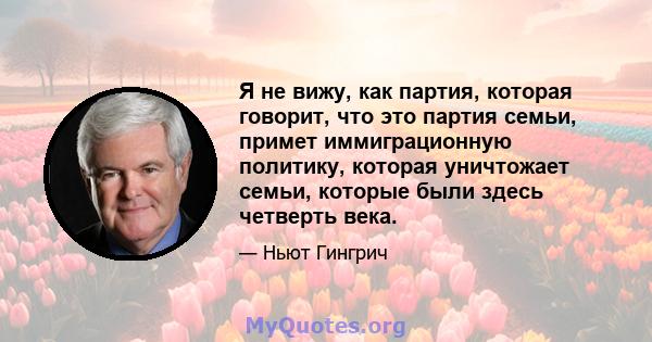 Я не вижу, как партия, которая говорит, что это партия семьи, примет иммиграционную политику, которая уничтожает семьи, которые были здесь четверть века.