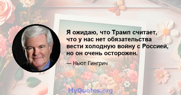 Я ожидаю, что Трамп считает, что у нас нет обязательства вести холодную войну с Россией, но он очень осторожен.