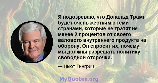 Я подозреваю, что Дональд Трамп будет очень жестким с теми странами, которые не тратят не менее 2 процентов от своего валового внутреннего продукта на оборону. Он спросит их, почему мы должны разрешать политику