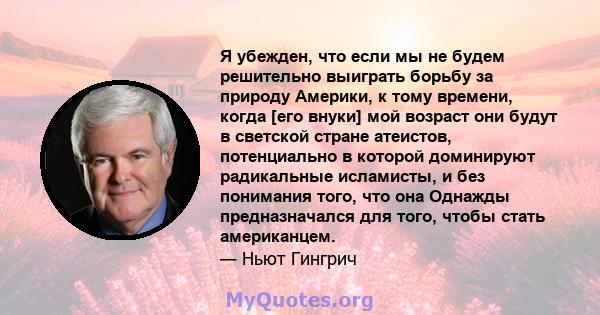 Я убежден, что если мы не будем решительно выиграть борьбу за природу Америки, к тому времени, когда [его внуки] мой возраст они будут в светской стране атеистов, потенциально в которой доминируют радикальные исламисты, 