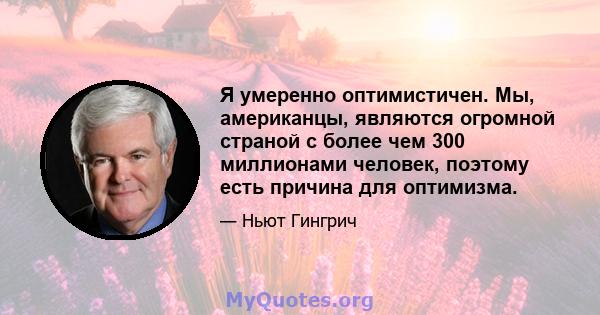 Я умеренно оптимистичен. Мы, американцы, являются огромной страной с более чем 300 миллионами человек, поэтому есть причина для оптимизма.