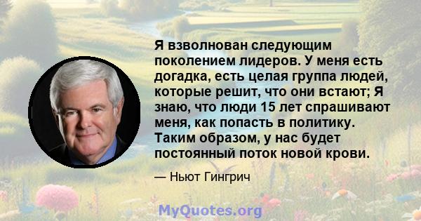 Я взволнован следующим поколением лидеров. У меня есть догадка, есть целая группа людей, которые решит, что они встают; Я знаю, что люди 15 лет спрашивают меня, как попасть в политику. Таким образом, у нас будет