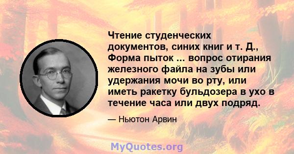 Чтение студенческих документов, синих книг и т. Д., Форма пыток ... вопрос отирания железного файла на зубы или удержания мочи во рту, или иметь ракетку бульдозера в ухо в течение часа или двух подряд.