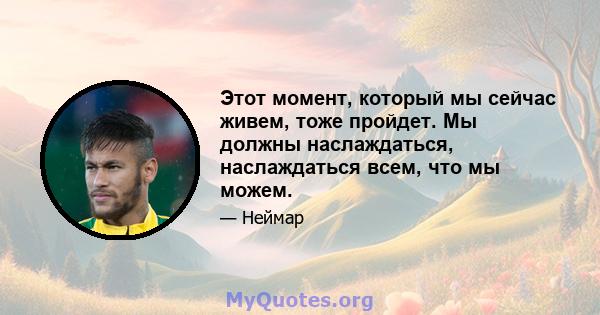 Этот момент, который мы сейчас живем, тоже пройдет. Мы должны наслаждаться, наслаждаться всем, что мы можем.