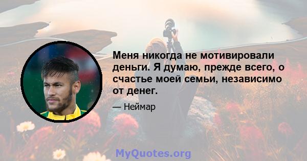 Меня никогда не мотивировали деньги. Я думаю, прежде всего, о счастье моей семьи, независимо от денег.