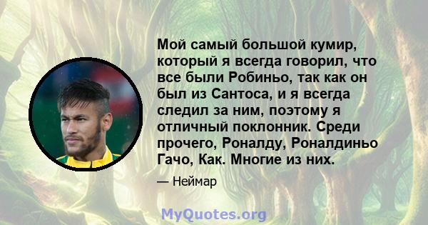 Мой самый большой кумир, который я всегда говорил, что все были Робиньо, так как он был из Сантоса, и я всегда следил за ним, поэтому я отличный поклонник. Среди прочего, Роналду, Роналдиньо Гачо, Как. Многие из них.