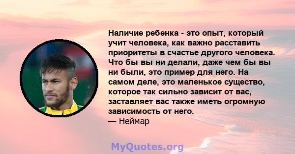 Наличие ребенка - это опыт, который учит человека, как важно расставить приоритеты в счастье другого человека. Что бы вы ни делали, даже чем бы вы ни были, это пример для него. На самом деле, это маленькое существо,