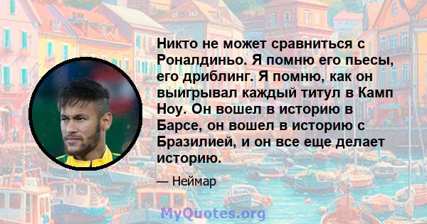 Никто не может сравниться с Роналдиньо. Я помню его пьесы, его дриблинг. Я помню, как он выигрывал каждый титул в Камп Ноу. Он вошел в историю в Барсе, он вошел в историю с Бразилией, и он все еще делает историю.