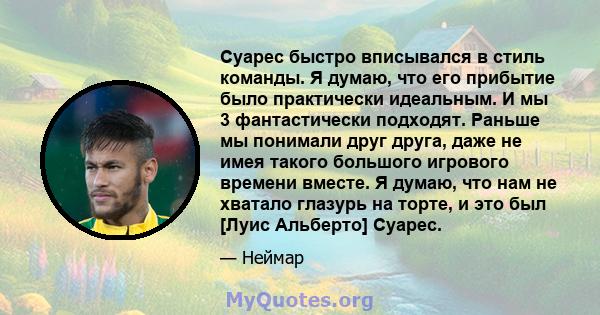 Суарес быстро вписывался в стиль команды. Я думаю, что его прибытие было практически идеальным. И мы 3 фантастически подходят. Раньше мы понимали друг друга, даже не имея такого большого игрового времени вместе. Я