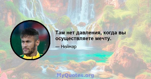 Там нет давления, когда вы осуществляете мечту.