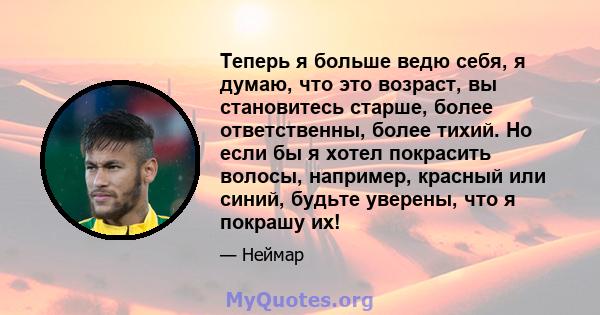 Теперь я больше ведю себя, я думаю, что это возраст, вы становитесь старше, более ответственны, более тихий. Но если бы я хотел покрасить волосы, например, красный или синий, будьте уверены, что я покрашу их!