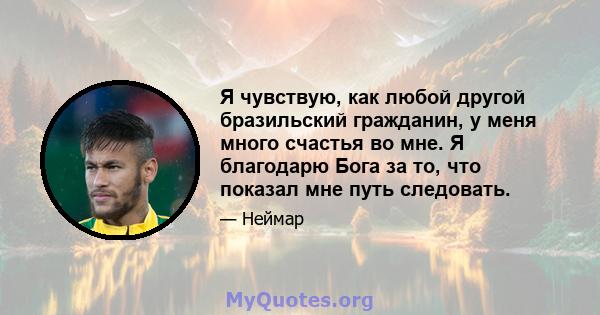 Я чувствую, как любой другой бразильский гражданин, у меня много счастья во мне. Я благодарю Бога за то, что показал мне путь следовать.