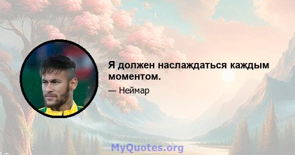 Я должен наслаждаться каждым моментом.