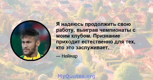 Я надеюсь продолжить свою работу, выиграв чемпионаты с моим клубом. Признание приходит естественно для тех, кто это заслуживает.