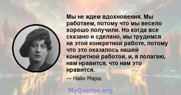 Мы не ждем вдохновения. Мы работаем, потому что мы весело хорошо получили. Но когда все сказано и сделано, мы трудимся на этой конкретной работе, потому что это оказалось нашей конкретной работой, и, я полагаю, нам