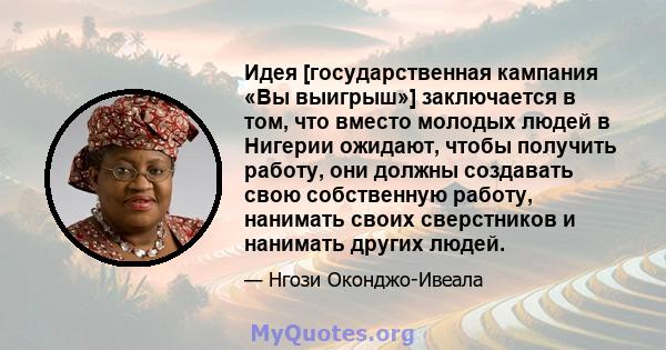 Идея [государственная кампания «Вы выигрыш»] заключается в том, что вместо молодых людей в Нигерии ожидают, чтобы получить работу, они должны создавать свою собственную работу, нанимать своих сверстников и нанимать