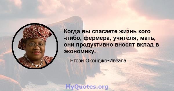 Когда вы спасаете жизнь кого -либо, фермера, учителя, мать, они продуктивно вносят вклад в экономику.