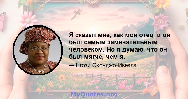 Я сказал мне, как мой отец, и он был самым замечательным человеком. Но я думаю, что он был мягче, чем я.