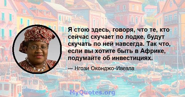 Я стою здесь, говоря, что те, кто сейчас скучает по лодке, будут скучать по ней навсегда. Так что, если вы хотите быть в Африке, подумайте об инвестициях.