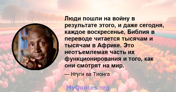 Люди пошли на войну в результате этого, и даже сегодня, каждое воскресенье, Библия в переводе читается тысячам и тысячам в Африке. Это неотъемлемая часть их функционирования и того, как они смотрят на мир.