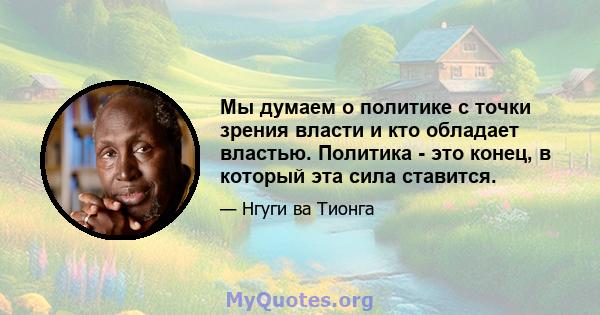 Мы думаем о политике с точки зрения власти и кто обладает властью. Политика - это конец, в который эта сила ставится.