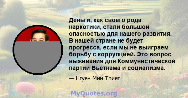 Деньги, как своего рода наркотики, стали большой опасностью для нашего развития. В нашей стране не будет прогресса, если мы не выиграем борьбу с коррупцией. Это вопрос выживания для Коммунистической партии Вьетнама и