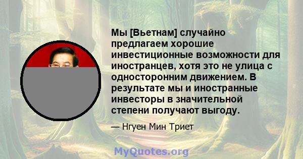 Мы [Вьетнам] случайно предлагаем хорошие инвестиционные возможности для иностранцев, хотя это не улица с односторонним движением. В результате мы и иностранные инвесторы в значительной степени получают выгоду.