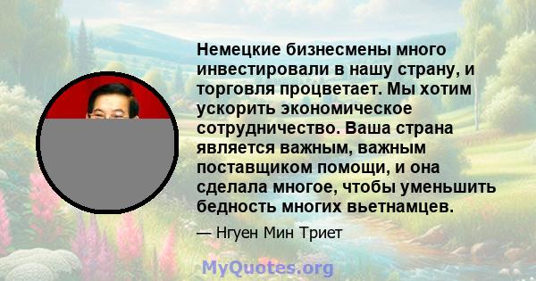 Немецкие бизнесмены много инвестировали в нашу страну, и торговля процветает. Мы хотим ускорить экономическое сотрудничество. Ваша страна является важным, важным поставщиком помощи, и она сделала многое, чтобы уменьшить 