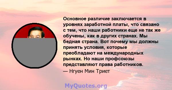 Основное различие заключается в уровнях заработной платы, что связано с тем, что наши работники еще не так же обучены, как в других странах. Мы бедная страна. Вот почему мы должны принять условия, которые преобладают на 