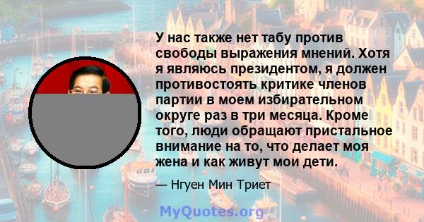 У нас также нет табу против свободы выражения мнений. Хотя я являюсь президентом, я должен противостоять критике членов партии в моем избирательном округе раз в три месяца. Кроме того, люди обращают пристальное внимание 