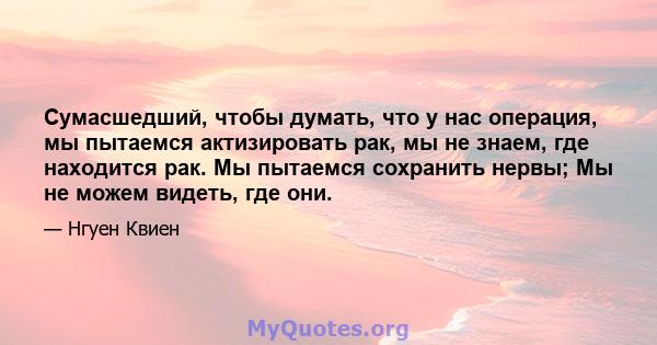 Сумасшедший, чтобы думать, что у нас операция, мы пытаемся актизировать рак, мы не знаем, где находится рак. Мы пытаемся сохранить нервы; Мы не можем видеть, где они.