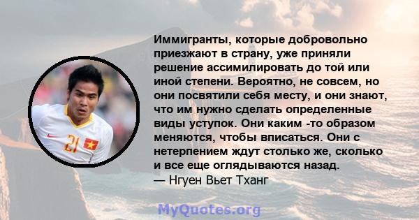 Иммигранты, которые добровольно приезжают в страну, уже приняли решение ассимилировать до той или иной степени. Вероятно, не совсем, но они посвятили себя месту, и они знают, что им нужно сделать определенные виды