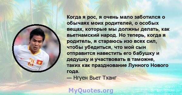 Когда я рос, я очень мало заботился о обычаях моих родителей, о особых вещах, которые мы должны делать, как вьетнамский народ. Но теперь, когда я родитель, я стараюсь изо всех сил, чтобы убедиться, что мой сын