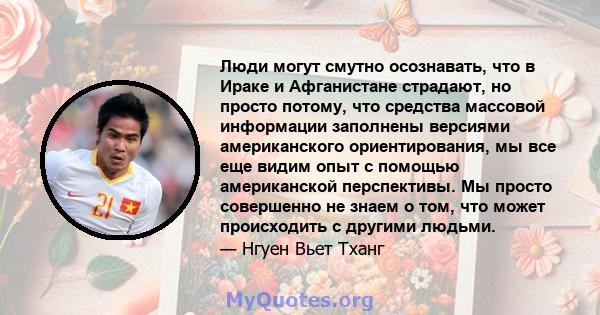 Люди могут смутно осознавать, что в Ираке и Афганистане страдают, но просто потому, что средства массовой информации заполнены версиями американского ориентирования, мы все еще видим опыт с помощью американской