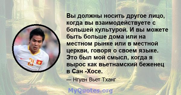 Вы должны носить другое лицо, когда вы взаимодействуете с большей культурой. И вы можете быть больше дома или на местном рынке или в местной церкви, говоря о своем языке. Это был мой смысл, когда я вырос как вьетнамский 