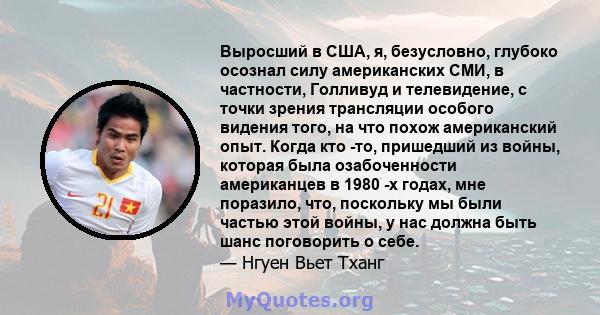 Выросший в США, я, безусловно, глубоко осознал силу американских СМИ, в частности, Голливуд и телевидение, с точки зрения трансляции особого видения того, на что похож американский опыт. Когда кто -то, пришедший из