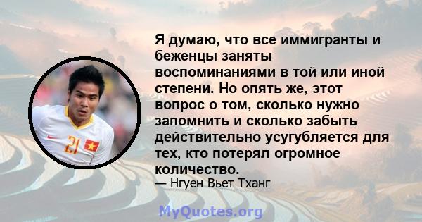 Я думаю, что все иммигранты и беженцы заняты воспоминаниями в той или иной степени. Но опять же, этот вопрос о том, сколько нужно запомнить и сколько забыть действительно усугубляется для тех, кто потерял огромное