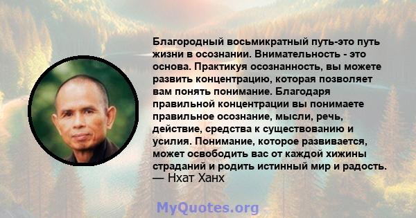 Благородный восьмикратный путь-это путь жизни в осознании. Внимательность - это основа. Практикуя осознанность, вы можете развить концентрацию, которая позволяет вам понять понимание. Благодаря правильной концентрации