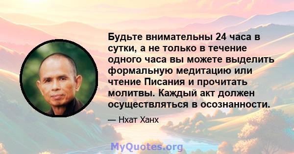 Будьте внимательны 24 часа в сутки, а не только в течение одного часа вы можете выделить формальную медитацию или чтение Писания и прочитать молитвы. Каждый акт должен осуществляться в осознанности.