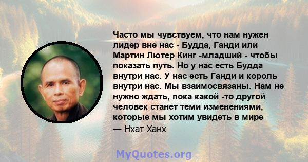 Часто мы чувствуем, что нам нужен лидер вне нас - Будда, Ганди или Мартин Лютер Кинг -младший - чтобы показать путь. Но у нас есть Будда внутри нас. У нас есть Ганди и король внутри нас. Мы взаимосвязаны. Нам не нужно