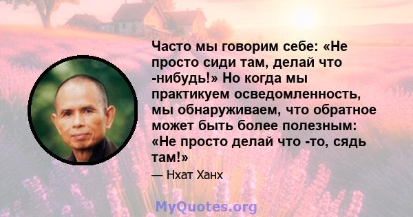 Часто мы говорим себе: «Не просто сиди там, делай что -нибудь!» Но когда мы практикуем осведомленность, мы обнаруживаем, что обратное может быть более полезным: «Не просто делай что -то, сядь там!»