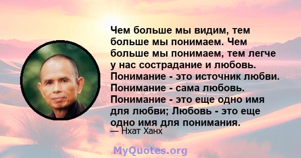 Чем больше мы видим, тем больше мы понимаем. Чем больше мы понимаем, тем легче у нас сострадание и любовь. Понимание - это источник любви. Понимание - сама любовь. Понимание - это еще одно имя для любви; Любовь - это