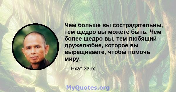 Чем больше вы сострадательны, тем щедро вы можете быть. Чем более щедро вы, тем любящий дружелюбие, которое вы выращиваете, чтобы помочь миру.