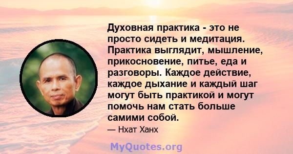 Духовная практика - это не просто сидеть и медитация. Практика выглядит, мышление, прикосновение, питье, еда и разговоры. Каждое действие, каждое дыхание и каждый шаг могут быть практикой и могут помочь нам стать больше 